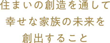 住まいの創造を通して幸せな家族の未来を創出すること